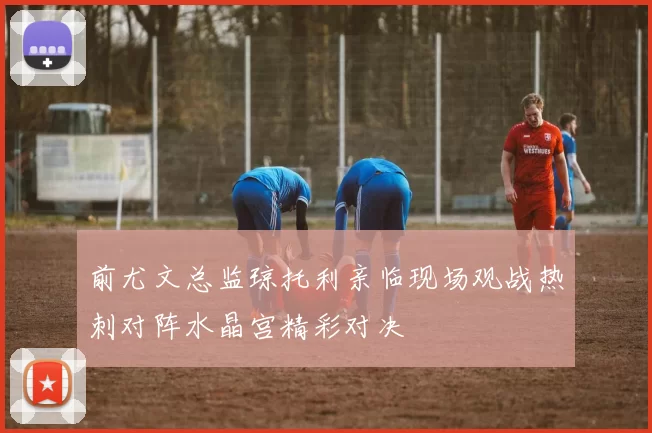 前尤文总监琼托利亲临现场观战热刺对阵水晶宫精彩对决