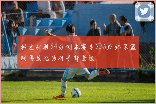 掘金狂胜54分创本赛季NBA新纪录篮网再度沦为对手背景板