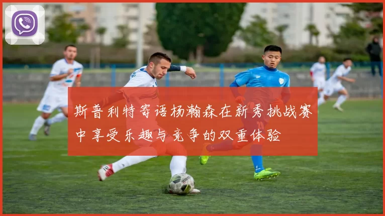 斯普利特寄语杨瀚森在新秀挑战赛中享受乐趣与竞争的双重体验