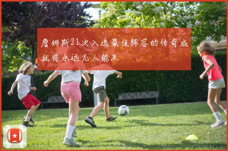 詹姆斯21次入选最佳阵容的传奇成就将永远无人能及
