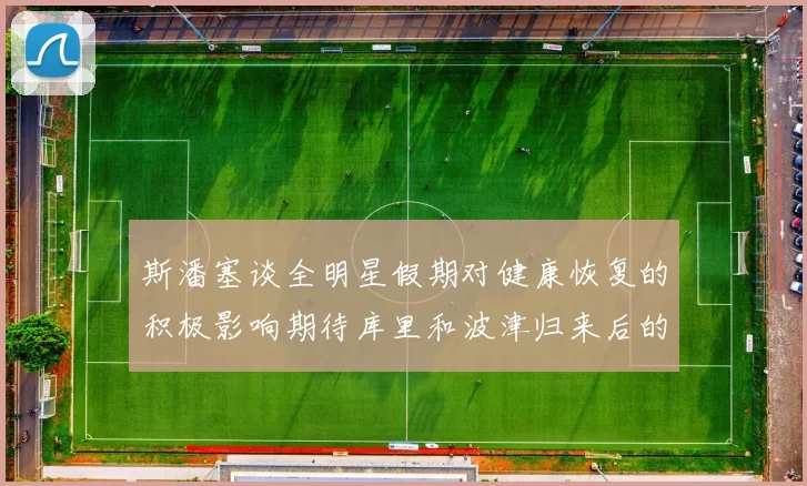 斯潘塞谈全明星假期对健康恢复的积极影响期待库里和波津归来后的全新面貌