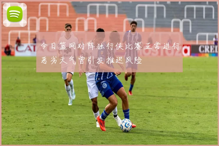 今日篮网对阵独行侠比赛正常进行恶劣天气曾引发推迟风险