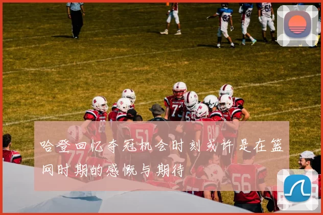 哈登回忆夺冠机会时刻或许是在篮网时期的感慨与期待
