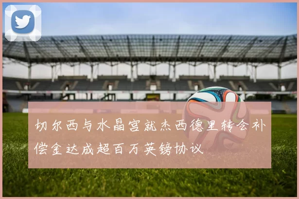 切尔西与水晶宫就杰西德里转会补偿金达成超百万英镑协议