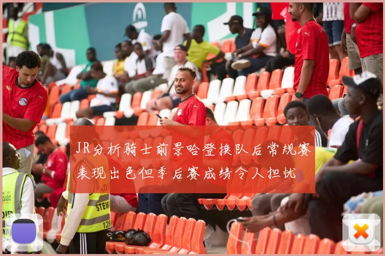 JR分析骑士前景哈登换队后常规赛表现出色但季后赛成绩令人担忧